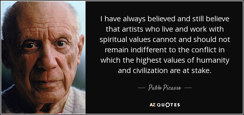 I have always believed and still believe that artists who live and work with spiritual values cannot and should not remain indifferent to the conflict in which the highest values of humanity and civilization are at stake. - Pablo Picasso