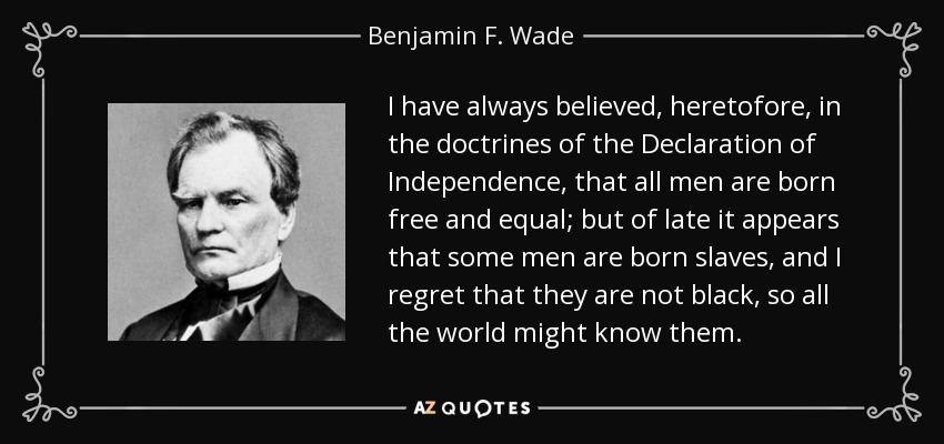 I have always believed, heretofore, in the doctrines of the Declaration of Independence, that all men are born free and equal; but of late it appears that some men are born slaves, and I regret that they are not black, so all the world might know them. - Benjamin F. Wade