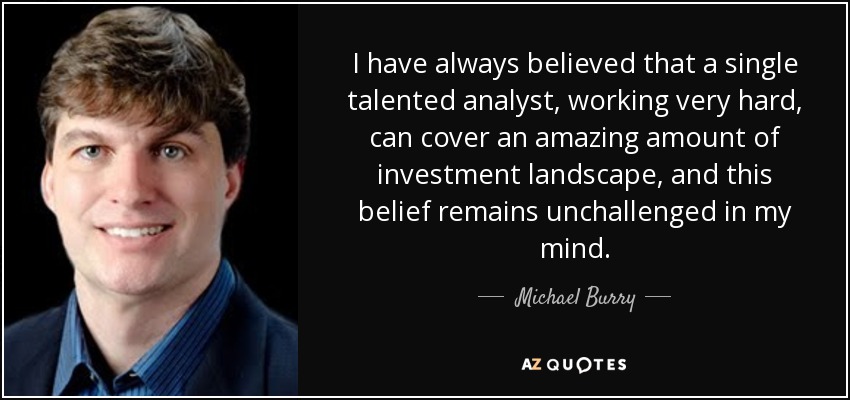 I have always believed that a single talented analyst, working very hard, can cover an amazing amount of investment landscape, and this belief remains unchallenged in my mind. - Michael Burry