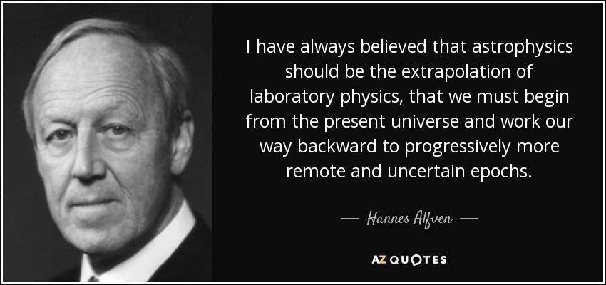 I have always believed that astrophysics should be the extrapolation of laboratory physics, that we must begin from the present universe and work our way backward to progressively more remote and uncertain epochs. - Hannes Alfven