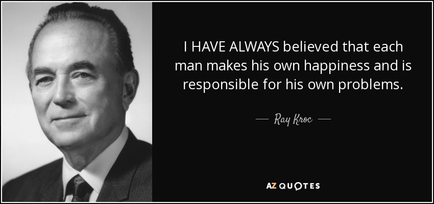 I HAVE ALWAYS believed that each man makes his own happiness and is responsible for his own problems. - Ray Kroc