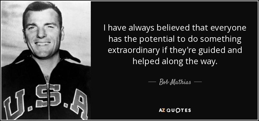 I have always believed that everyone has the potential to do something extraordinary if they're guided and helped along the way. - Bob Mathias