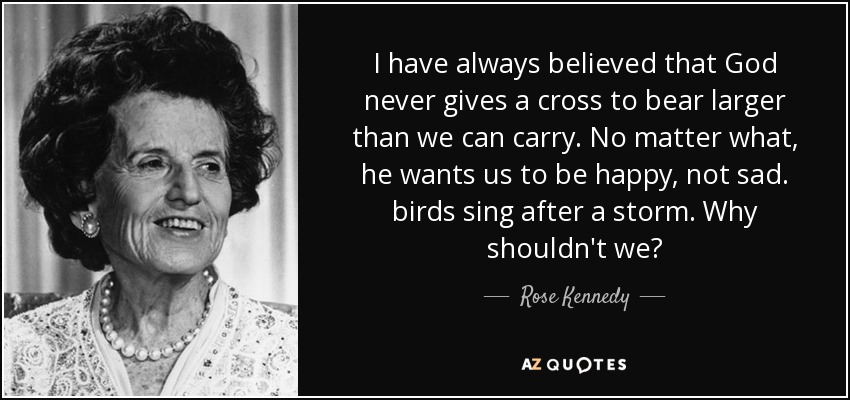 I have always believed that God never gives a cross to bear larger than we can carry. No matter what, he wants us to be happy, not sad. birds sing after a storm. Why shouldn't we? - Rose Kennedy