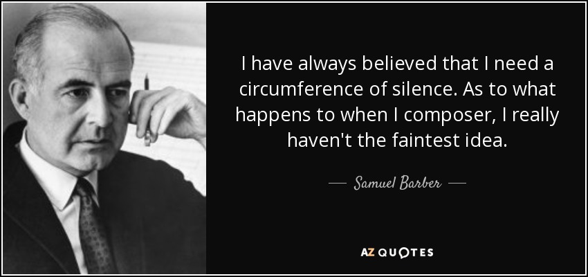 I have always believed that I need a circumference of silence. As to what happens to when I composer, I really haven't the faintest idea. - Samuel Barber