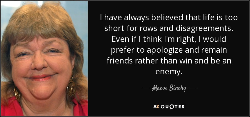 I have always believed that life is too short for rows and disagreements. Even if I think I'm right, I would prefer to apologize and remain friends rather than win and be an enemy. - Maeve Binchy