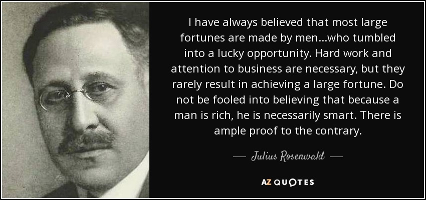 I have always believed that most large fortunes are made by men...who tumbled into a lucky opportunity. Hard work and attention to business are necessary, but they rarely result in achieving a large fortune. Do not be fooled into believing that because a man is rich, he is necessarily smart. There is ample proof to the contrary. - Julius Rosenwald
