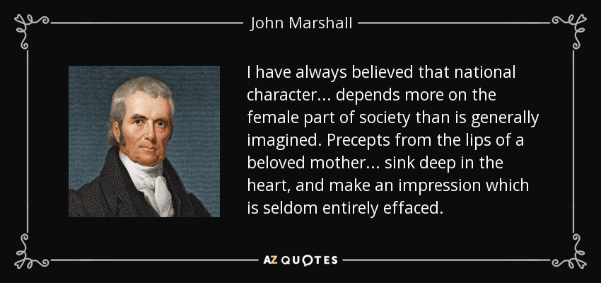 I have always believed that national character... depends more on the female part of society than is generally imagined. Precepts from the lips of a beloved mother... sink deep in the heart, and make an impression which is seldom entirely effaced. - John Marshall