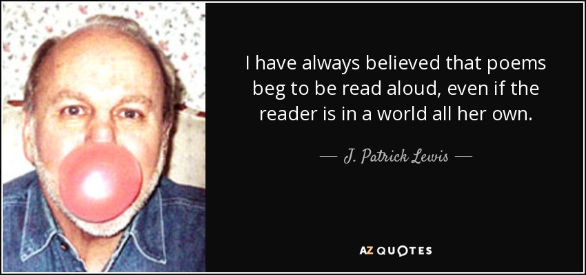 I have always believed that poems beg to be read aloud, even if the reader is in a world all her own. - J. Patrick Lewis