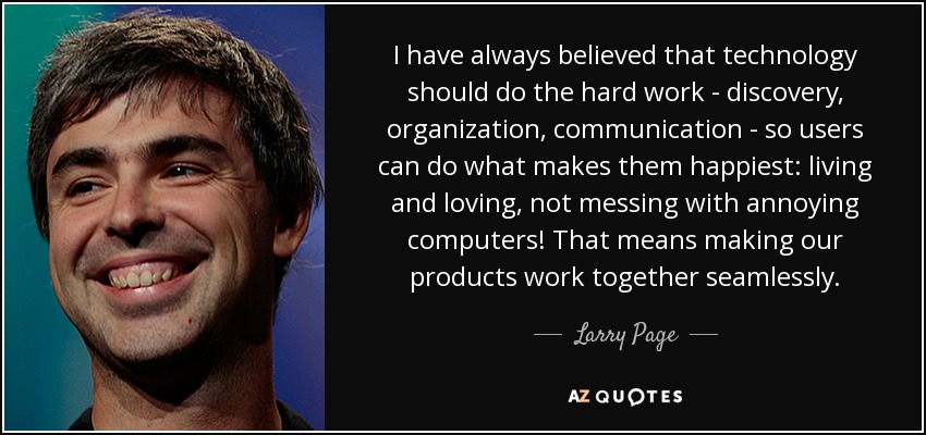 I have always believed that technology should do the hard work - discovery, organization, communication - so users can do what makes them happiest: living and loving, not messing with annoying computers! That means making our products work together seamlessly. - Larry Page