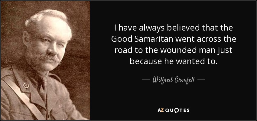 I have always believed that the Good Samaritan went across the road to the wounded man just because he wanted to. - Wilfred Grenfell