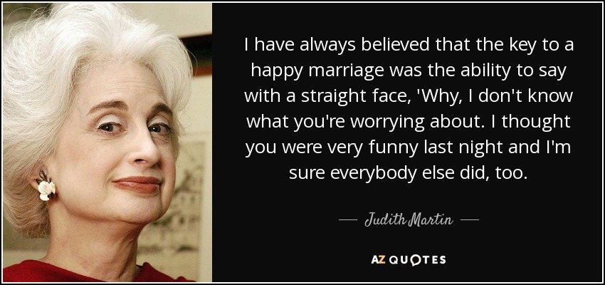 I have always believed that the key to a happy marriage was the ability to say with a straight face, 'Why, I don't know what you're worrying about. I thought you were very funny last night and I'm sure everybody else did, too. - Judith Martin