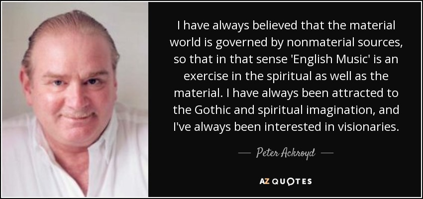 I have always believed that the material world is governed by nonmaterial sources, so that in that sense 'English Music' is an exercise in the spiritual as well as the material. I have always been attracted to the Gothic and spiritual imagination, and I've always been interested in visionaries. - Peter Ackroyd