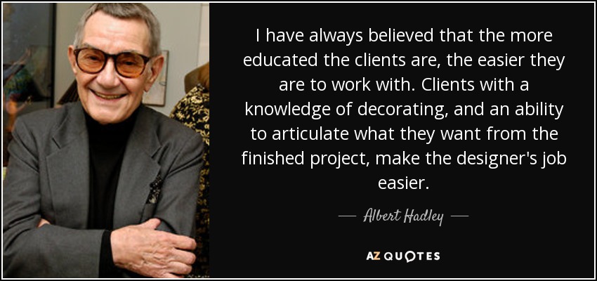 I have always believed that the more educated the clients are, the easier they are to work with. Clients with a knowledge of decorating, and an ability to articulate what they want from the finished project, make the designer's job easier. - Albert Hadley