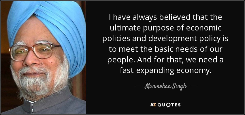 I have always believed that the ultimate purpose of economic policies and development policy is to meet the basic needs of our people. And for that, we need a fast-expanding economy. - Manmohan Singh