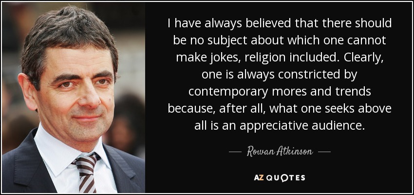 I have always believed that there should be no subject about which one cannot make jokes, religion included. Clearly, one is always constricted by contemporary mores and trends because, after all, what one seeks above all is an appreciative audience. - Rowan Atkinson