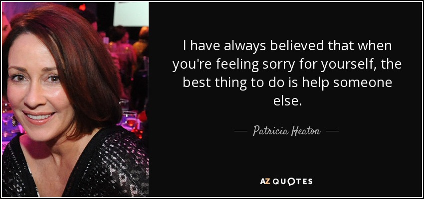 I have always believed that when you're feeling sorry for yourself, the best thing to do is help someone else. - Patricia Heaton