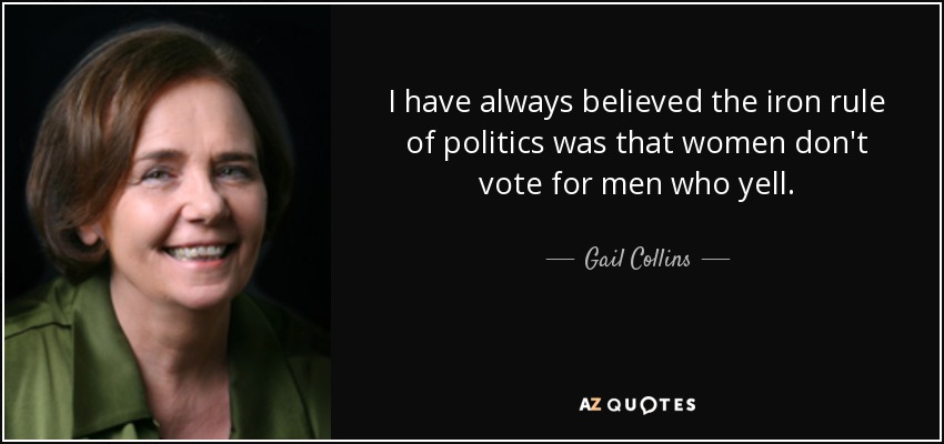 I have always believed the iron rule of politics was that women don't vote for men who yell. - Gail Collins