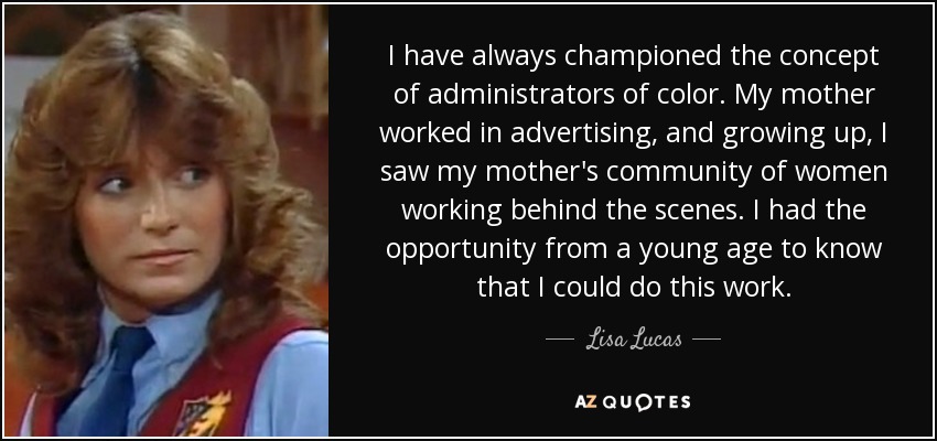 I have always championed the concept of administrators of color. My mother worked in advertising, and growing up, I saw my mother's community of women working behind the scenes. I had the opportunity from a young age to know that I could do this work. - Lisa Lucas