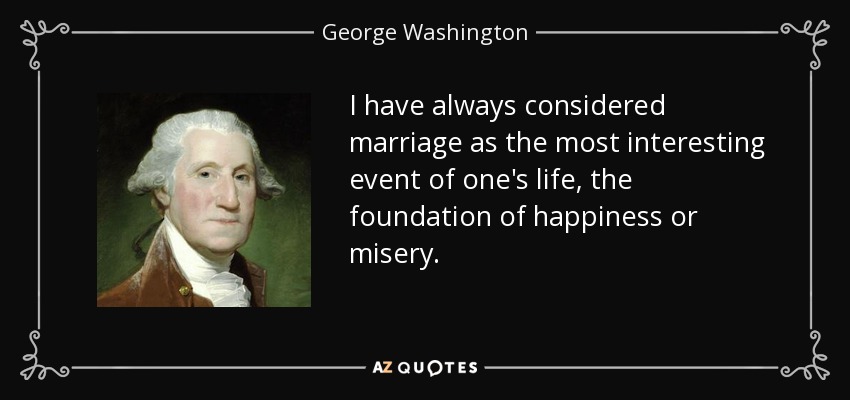 I have always considered marriage as the most interesting event of one's life, the foundation of happiness or misery. - George Washington