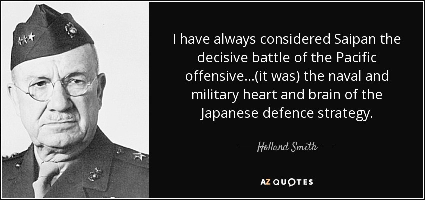 I have always considered Saipan the decisive battle of the Pacific offensive...(it was) the naval and military heart and brain of the Japanese defence strategy. - Holland Smith