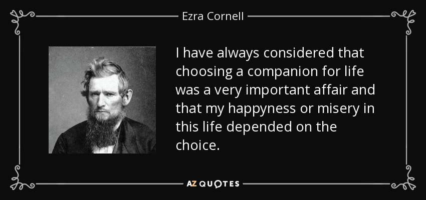 I have always considered that choosing a companion for life was a very important affair and that my happyness or misery in this life depended on the choice. - Ezra Cornell
