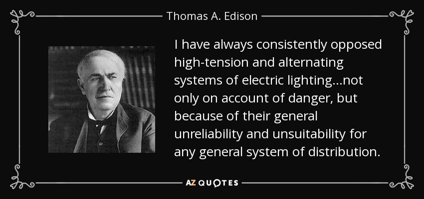 I have always consistently opposed high-tension and alternating systems of electric lighting...not only on account of danger, but because of their general unreliability and unsuitability for any general system of distribution. - Thomas A. Edison