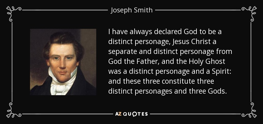 I have always declared God to be a distinct personage, Jesus Christ a separate and distinct personage from God the Father, and the Holy Ghost was a distinct personage and a Spirit: and these three constitute three distinct personages and three Gods. - Joseph Smith, Jr.