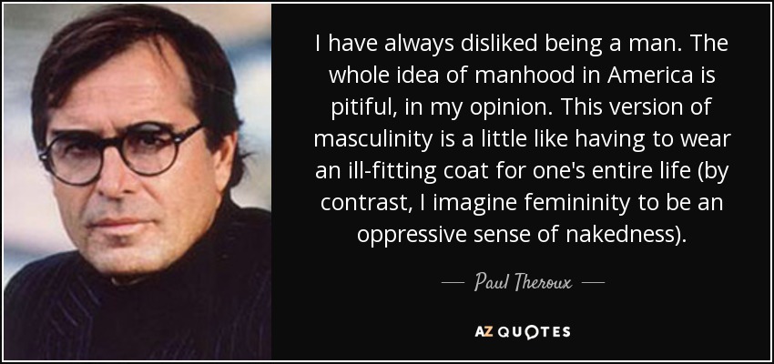 I have always disliked being a man. The whole idea of manhood in America is pitiful, in my opinion. This version of masculinity is a little like having to wear an ill-fitting coat for one's entire life (by contrast, I imagine femininity to be an oppressive sense of nakedness). - Paul Theroux