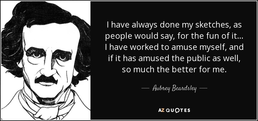 I have always done my sketches, as people would say, for the fun of it... I have worked to amuse myself, and if it has amused the public as well, so much the better for me. - Aubrey Beardsley