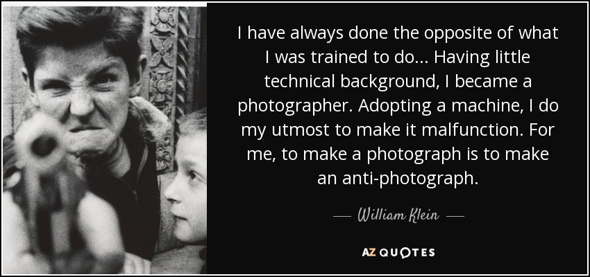 I have always done the opposite of what I was trained to do... Having little technical background, I became a photographer. Adopting a machine, I do my utmost to make it malfunction. For me, to make a photograph is to make an anti-photograph. - William Klein