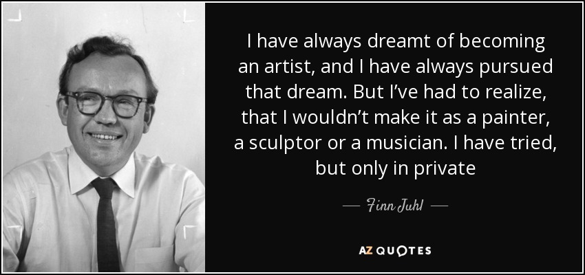 I have always dreamt of becoming an artist, and I have always pursued that dream. But I’ve had to realize, that I wouldn’t make it as a painter, a sculptor or a musician. I have tried, but only in private - Finn Juhl