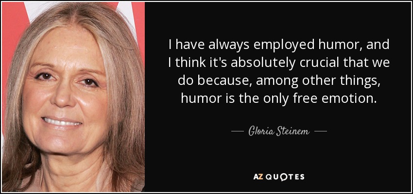 I have always employed humor, and I think it's absolutely crucial that we do because, among other things, humor is the only free emotion. - Gloria Steinem