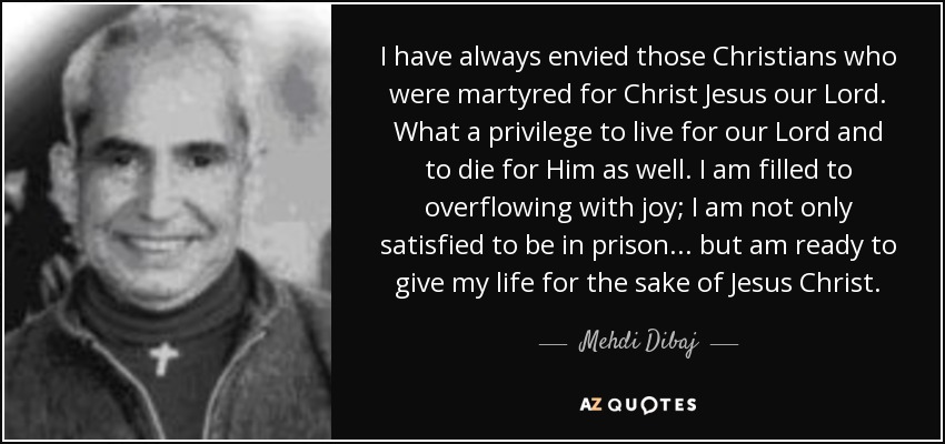 I have always envied those Christians who were martyred for Christ Jesus our Lord. What a privilege to live for our Lord and to die for Him as well. I am filled to overflowing with joy; I am not only satisfied to be in prison ... but am ready to give my life for the sake of Jesus Christ. - Mehdi Dibaj