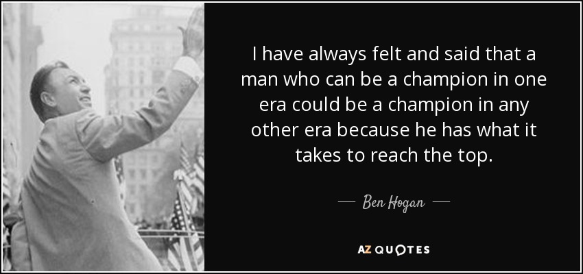 I have always felt and said that a man who can be a champion in one era could be a champion in any other era because he has what it takes to reach the top. - Ben Hogan
