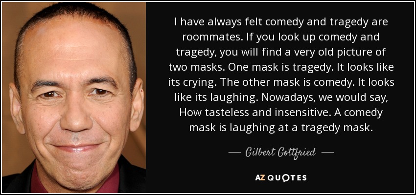 I have always felt comedy and tragedy are roommates. If you look up comedy and tragedy, you will find a very old picture of two masks. One mask is tragedy. It looks like its crying. The other mask is comedy. It looks like its laughing. Nowadays, we would say, How tasteless and insensitive. A comedy mask is laughing at a tragedy mask. - Gilbert Gottfried