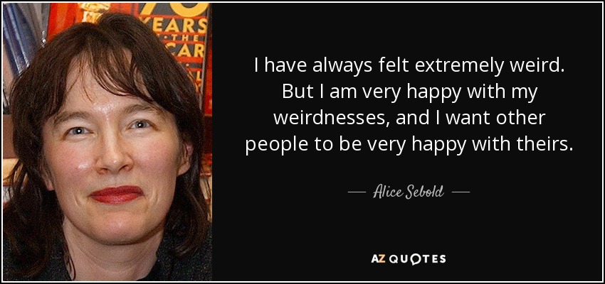 I have always felt extremely weird. But I am very happy with my weirdnesses, and I want other people to be very happy with theirs. - Alice Sebold