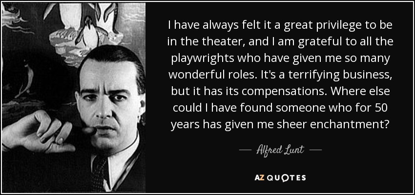 I have always felt it a great privilege to be in the theater, and I am grateful to all the playwrights who have given me so many wonderful roles. It's a terrifying business, but it has its compensations. Where else could I have found someone who for 50 years has given me sheer enchantment? - Alfred Lunt