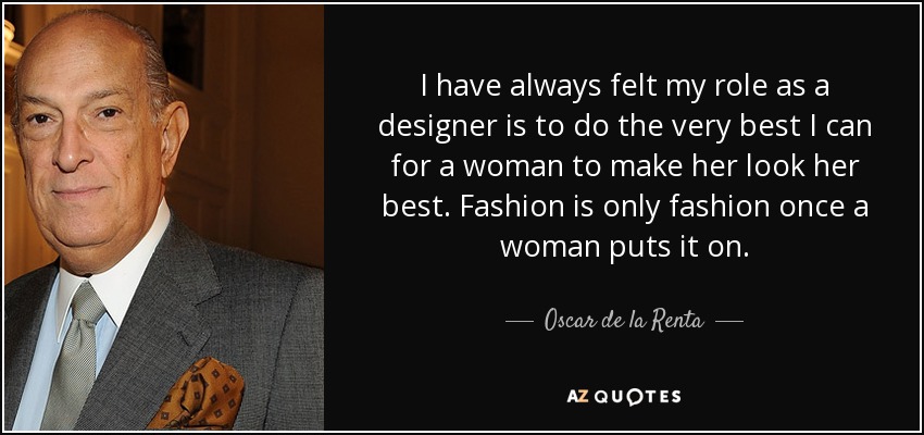 I have always felt my role as a designer is to do the very best I can for a woman to make her look her best. Fashion is only fashion once a woman puts it on. - Oscar de la Renta