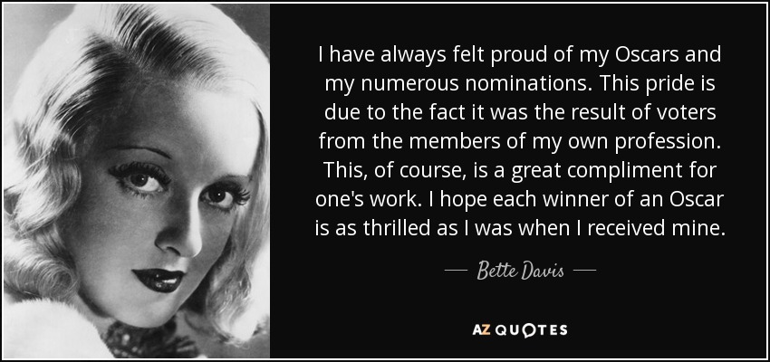 I have always felt proud of my Oscars and my numerous nominations. This pride is due to the fact it was the result of voters from the members of my own profession. This, of course, is a great compliment for one's work. I hope each winner of an Oscar is as thrilled as I was when I received mine. - Bette Davis