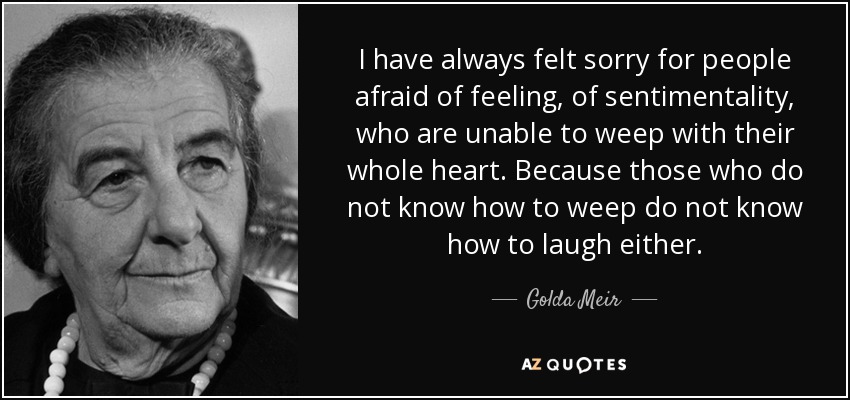 I have always felt sorry for people afraid of feeling, of sentimentality, who are unable to weep with their whole heart. Because those who do not know how to weep do not know how to laugh either. - Golda Meir