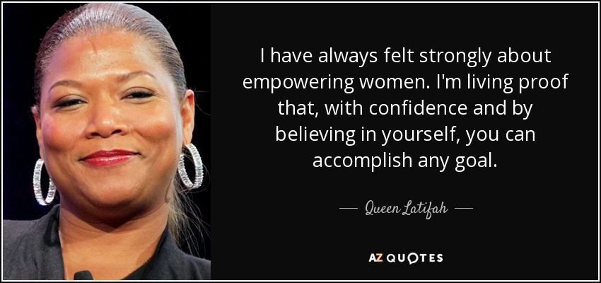 I have always felt strongly about empowering women. I'm living proof that, with confidence and by believing in yourself, you can accomplish any goal. - Queen Latifah