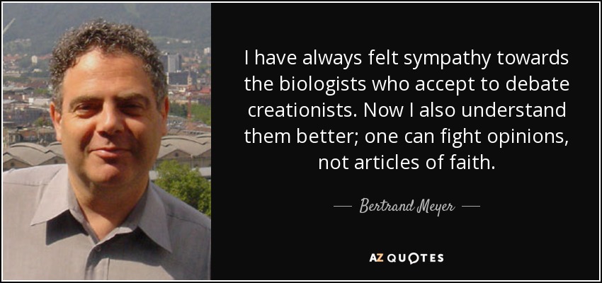 I have always felt sympathy towards the biologists who accept to debate creationists. Now I also understand them better; one can fight opinions, not articles of faith. - Bertrand Meyer