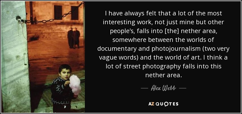 I have always felt that a lot of the most interesting work, not just mine but other people's, falls into [the] nether area, somewhere between the worlds of documentary and photojournalism (two very vague words) and the world of art. I think a lot of street photography falls into this nether area. - Alex Webb