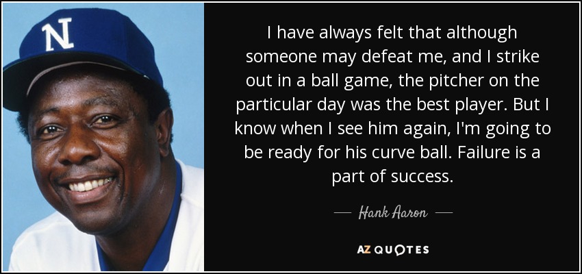 I have always felt that although someone may defeat me, and I strike out in a ball game, the pitcher on the particular day was the best player. But I know when I see him again, I'm going to be ready for his curve ball. Failure is a part of success. - Hank Aaron