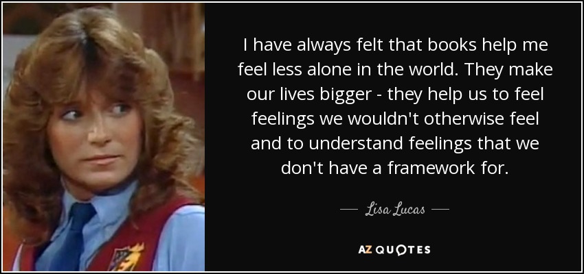 I have always felt that books help me feel less alone in the world. They make our lives bigger - they help us to feel feelings we wouldn't otherwise feel and to understand feelings that we don't have a framework for. - Lisa Lucas