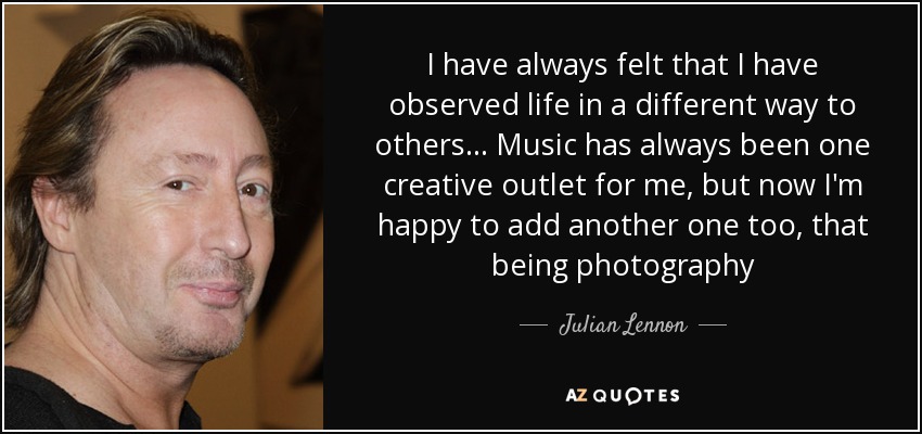 I have always felt that I have observed life in a different way to others... Music has always been one creative outlet for me, but now I'm happy to add another one too, that being photography - Julian Lennon