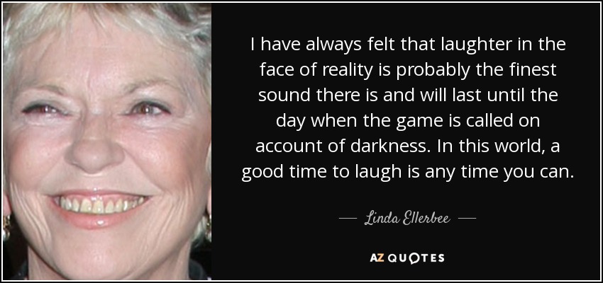 I have always felt that laughter in the face of reality is probably the finest sound there is and will last until the day when the game is called on account of darkness. In this world, a good time to laugh is any time you can. - Linda Ellerbee