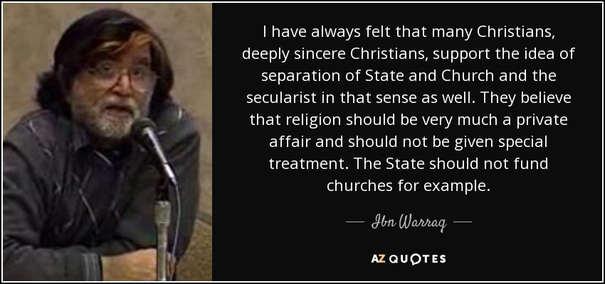 I have always felt that many Christians, deeply sincere Christians, support the idea of separation of State and Church and the secularist in that sense as well. They believe that religion should be very much a private affair and should not be given special treatment. The State should not fund churches for example. - Ibn Warraq