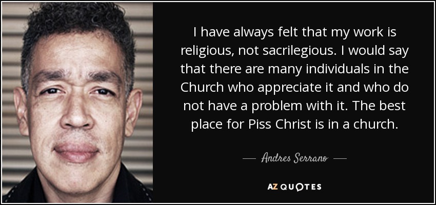 I have always felt that my work is religious, not sacrilegious. I would say that there are many individuals in the Church who appreciate it and who do not have a problem with it. The best place for Piss Christ is in a church. - Andres Serrano