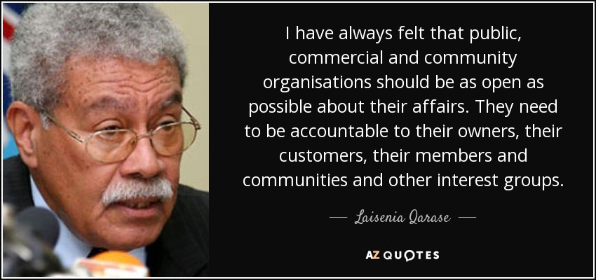 I have always felt that public, commercial and community organisations should be as open as possible about their affairs. They need to be accountable to their owners, their customers, their members and communities and other interest groups. - Laisenia Qarase